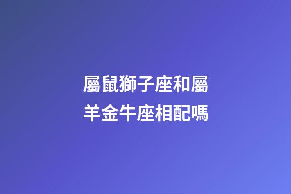 屬鼠獅子座和屬羊金牛座相配嗎-第1張-星座運勢-玄機派