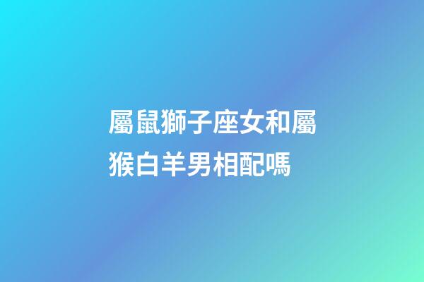 屬鼠獅子座女和屬猴白羊男相配嗎-第1張-星座運勢-玄機派