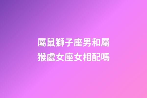 屬鼠獅子座男和屬猴處女座女相配嗎-第1張-星座運勢-玄機派