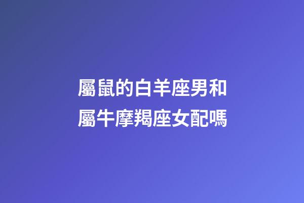 屬鼠的白羊座男和屬牛摩羯座女配嗎-第1張-星座運勢-玄機派