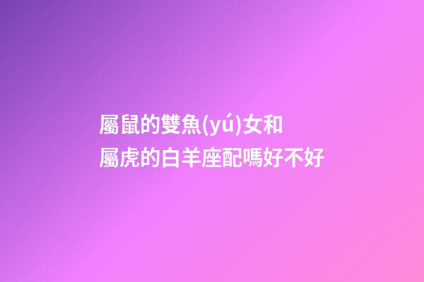 屬鼠的雙魚(yú)女和屬虎的白羊座配嗎好不好
