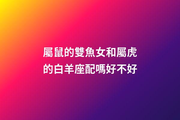 屬鼠的雙魚女和屬虎的白羊座配嗎好不好-第1張-星座運勢-玄機派