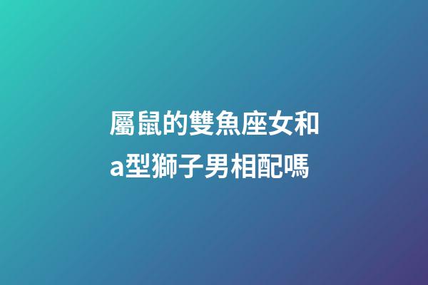 屬鼠的雙魚座女和a型獅子男相配嗎-第1張-星座運勢-玄機派