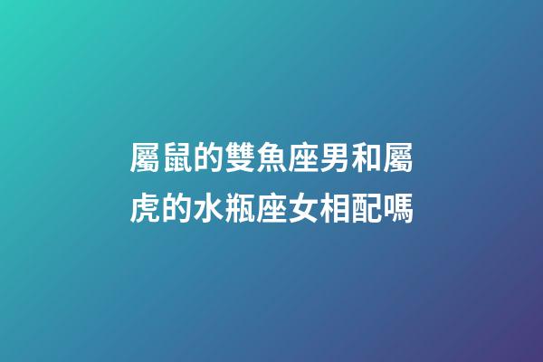 屬鼠的雙魚座男和屬虎的水瓶座女相配嗎-第1張-星座運勢-玄機派