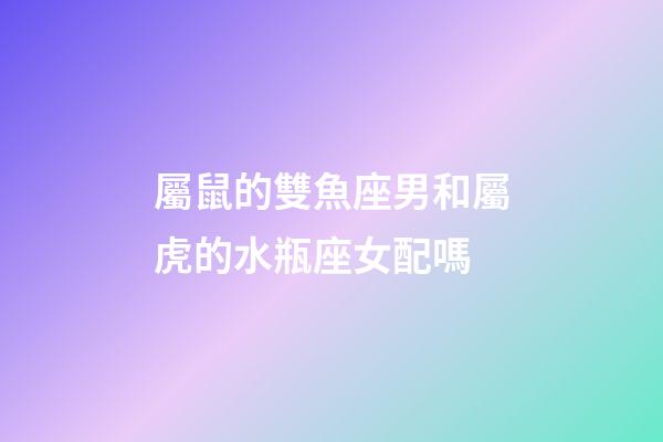 屬鼠的雙魚座男和屬虎的水瓶座女配嗎-第1張-星座運勢-玄機派