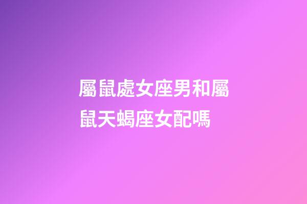 屬鼠處女座男和屬鼠天蝎座女配嗎-第1張-星座運勢-玄機派