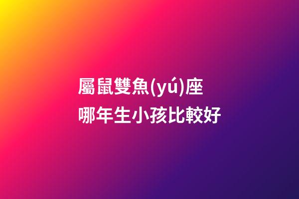 屬鼠雙魚(yú)座哪年生小孩比較好