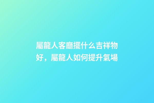 屬龍人客廳擺什么吉祥物好，屬龍人如何提升氣場
