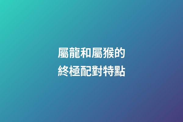 屬龍和屬猴的終極配對特點