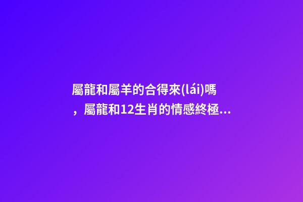 屬龍和屬羊的合得來(lái)嗎，屬龍和12生肖的情感終極配對(duì)大全-第1張-觀點(diǎn)-玄機(jī)派
