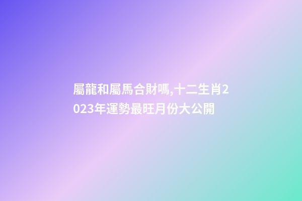 屬龍和屬馬合財嗎,十二生肖2023年運勢最旺月份大公開-第1張-觀點-玄機派