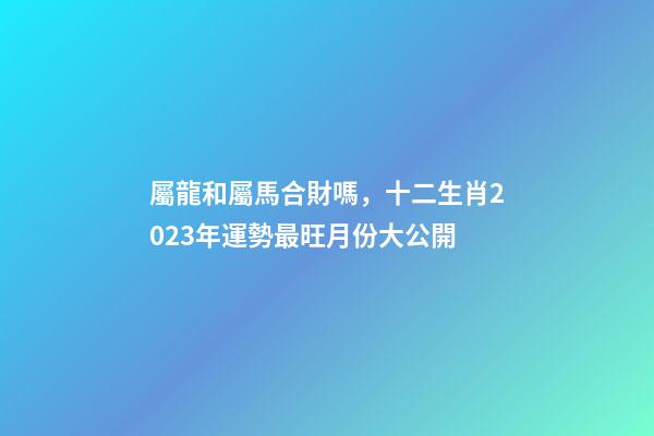 屬龍和屬馬合財嗎，十二生肖2023年運勢最旺月份大公開-第1張-觀點-玄機派