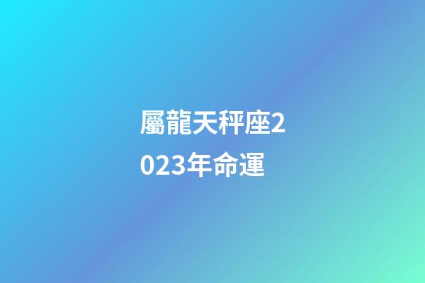 屬龍天秤座2023年命運-第1張-星座運勢-玄機派