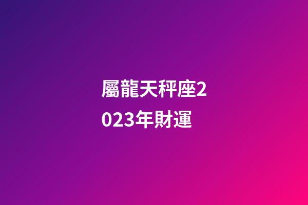 屬龍天秤座2023年財運-第1張-星座運勢-玄機派