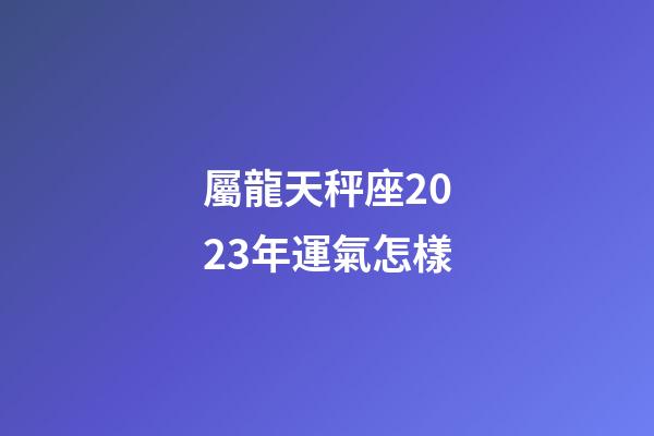 屬龍天秤座2023年運氣怎樣-第1張-星座運勢-玄機派