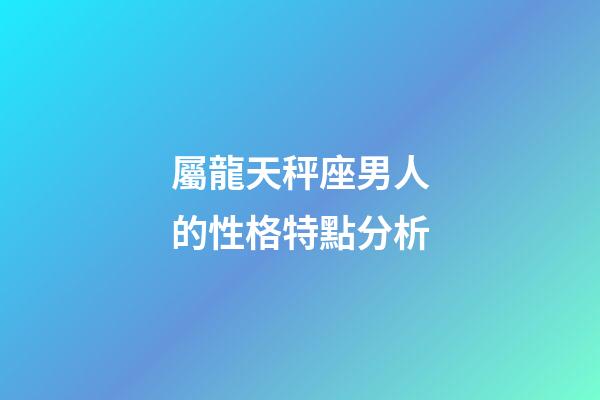 屬龍天秤座男人的性格特點分析-第1張-星座運勢-玄機派