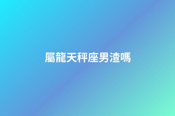 屬龍天秤座男渣嗎-第1張-星座運勢-玄機派