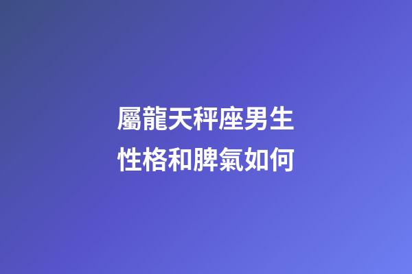 屬龍天秤座男生性格和脾氣如何-第1張-星座運勢-玄機派