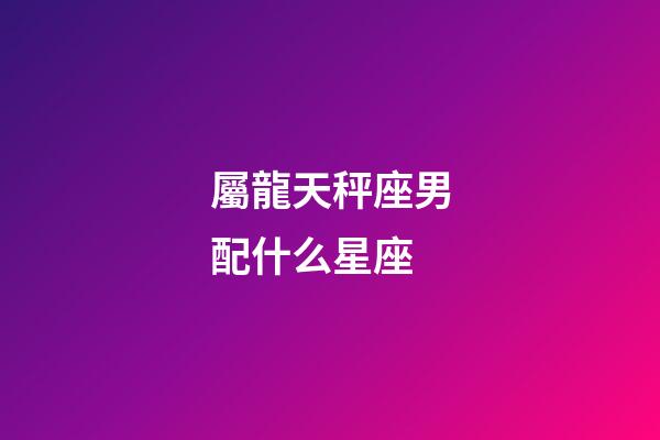 屬龍天秤座男配什么星座-第1張-星座運勢-玄機派