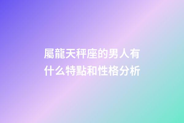 屬龍天秤座的男人有什么特點和性格分析-第1張-星座運勢-玄機派