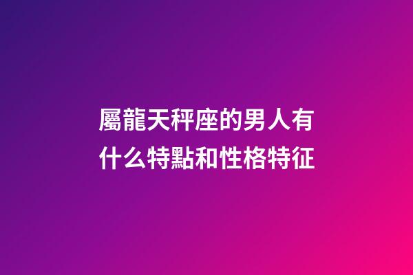 屬龍天秤座的男人有什么特點和性格特征-第1張-星座運勢-玄機派