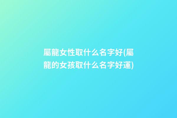 屬龍女性取什么名字好(屬龍的女孩取什么名字好運)