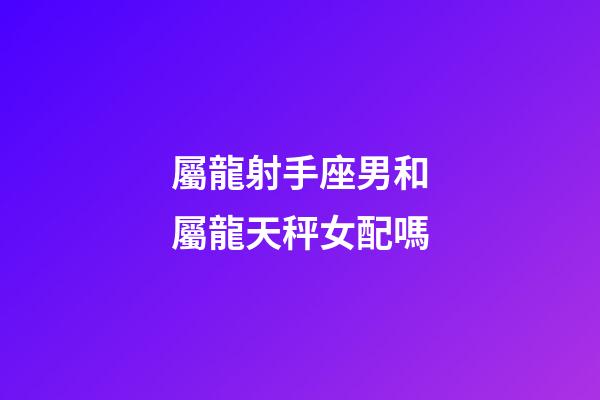 屬龍射手座男和屬龍天秤女配嗎-第1張-星座運勢-玄機派