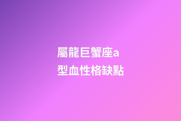 屬龍巨蟹座a型血性格缺點