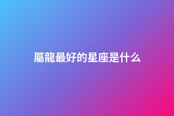 屬龍最好的星座是什么-第1張-星座運勢-玄機派