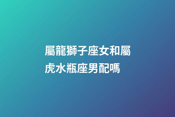屬龍獅子座女和屬虎水瓶座男配嗎-第1張-星座運勢-玄機派