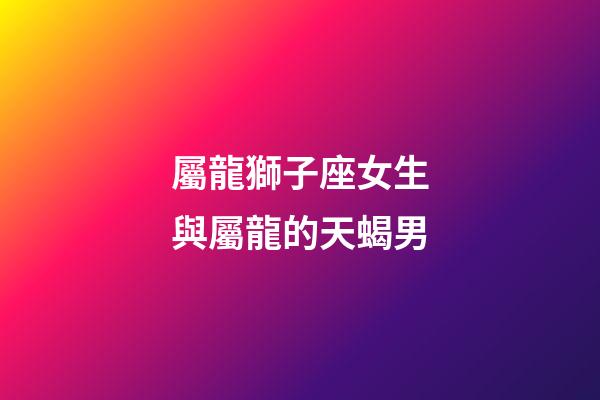屬龍獅子座女生與屬龍的天蝎男-第1張-星座運(yùn)勢-玄機(jī)派