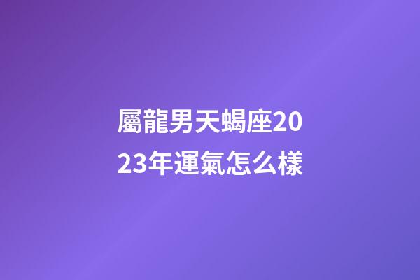 屬龍男天蝎座2023年運氣怎么樣-第1張-星座運勢-玄機派