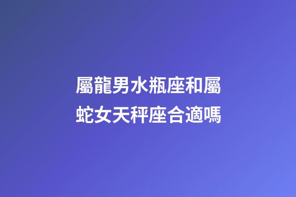 屬龍男水瓶座和屬蛇女天秤座合適嗎-第1張-星座運勢-玄機派