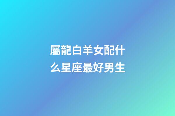 屬龍白羊女配什么星座最好男生-第1張-星座運勢-玄機派