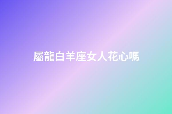 屬龍白羊座女人花心嗎-第1張-星座運勢-玄機派