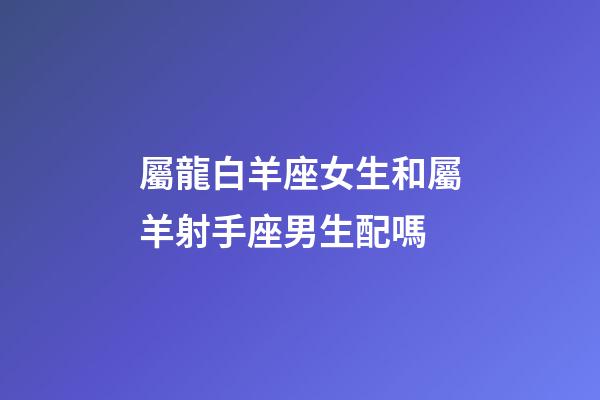 屬龍白羊座女生和屬羊射手座男生配嗎-第1張-星座運勢-玄機派