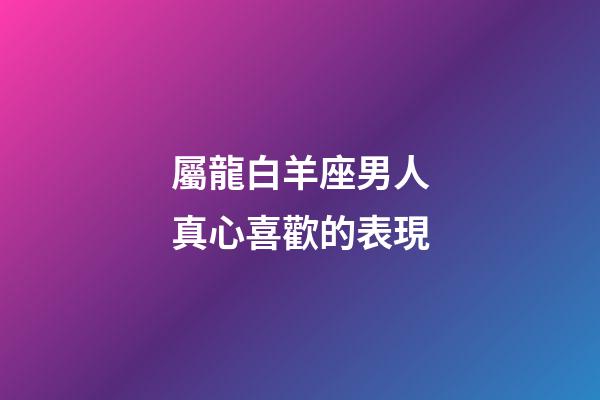 屬龍白羊座男人真心喜歡的表現-第1張-星座運勢-玄機派