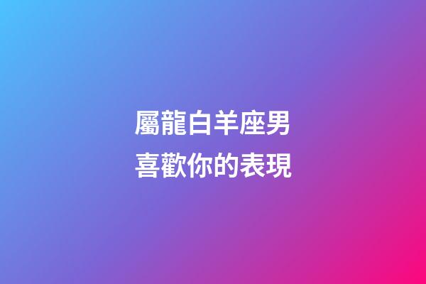 屬龍白羊座男喜歡你的表現-第1張-星座運勢-玄機派