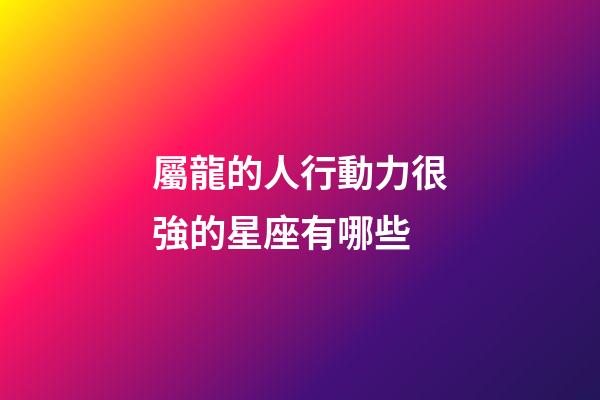 屬龍的人行動力很強的星座有哪些-第1張-星座運勢-玄機派
