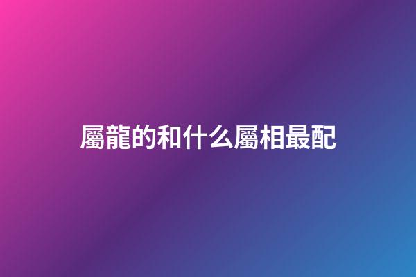 屬龍的和什么屬相最配（屬龍最佳配對(duì)生肖）-第1張-星座運(yùn)勢(shì)-玄機(jī)派
