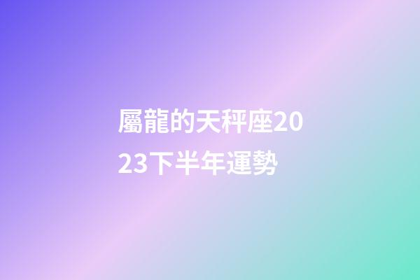 屬龍的天秤座2023下半年運勢-第1張-星座運勢-玄機派