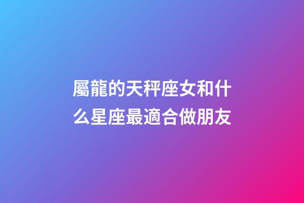 屬龍的天秤座女和什么星座最適合做朋友-第1張-星座運(yùn)勢-玄機(jī)派