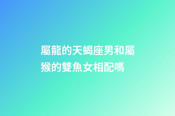 屬龍的天蝎座男和屬猴的雙魚女相配嗎-第1張-星座運勢-玄機(jī)派