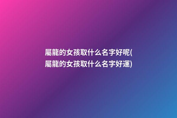 屬龍的女孩取什么名字好呢(屬龍的女孩取什么名字好運)