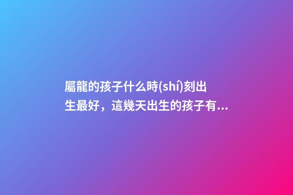 屬龍的孩子什么時(shí)刻出生最好，這幾天出生的孩子有點(diǎn)名堂-第1張-觀點(diǎn)-玄機(jī)派