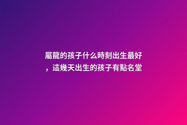 屬龍的孩子什么時刻出生最好，這幾天出生的孩子有點名堂-第1張-觀點-玄機派