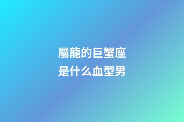 屬龍的巨蟹座是什么血型男-第1張-星座運勢-玄機派