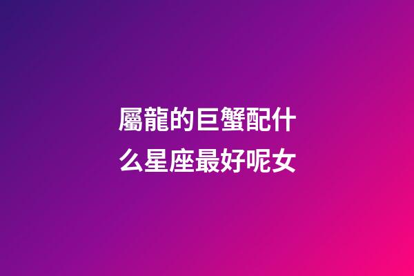 屬龍的巨蟹配什么星座最好呢女-第1張-星座運勢-玄機派