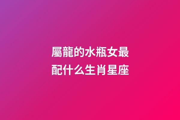 屬龍的水瓶女最配什么生肖星座-第1張-星座運(yùn)勢(shì)-玄機(jī)派