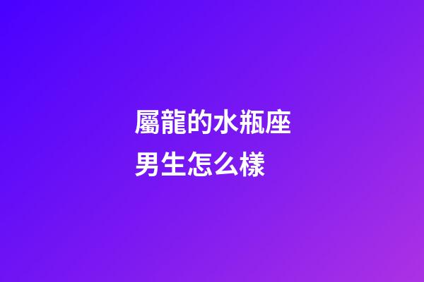 屬龍的水瓶座男生怎么樣-第1張-星座運勢-玄機派